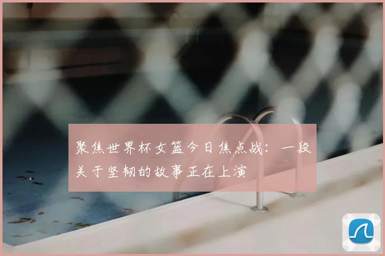聚焦世界杯女篮今日焦点战:一段关于坚韧的故事正在上演