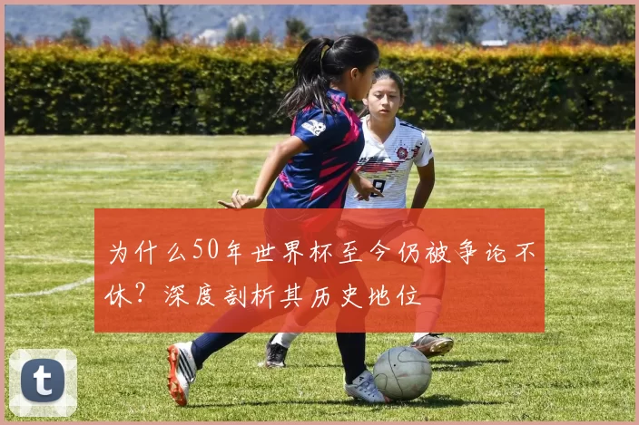 为什么50年世界杯至今仍被争论不休?深度剖析其历史地位
