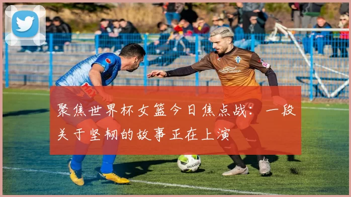聚焦世界杯女篮今日焦点战：一段关于坚韧的故事正在上演