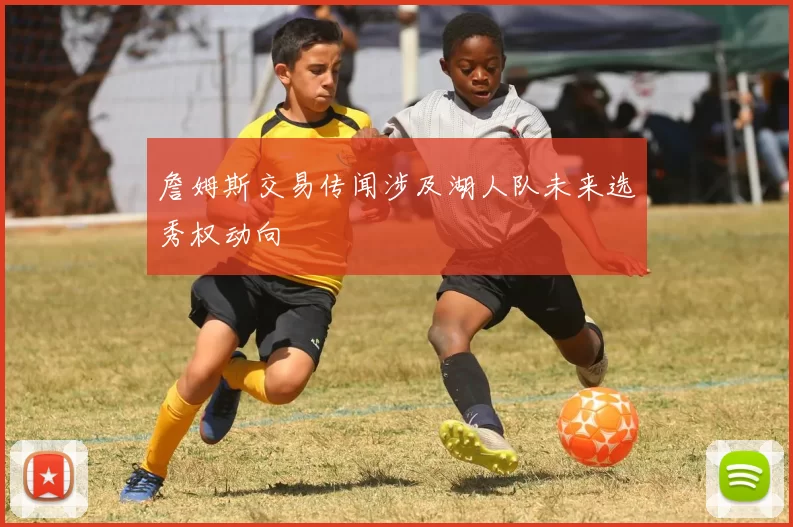 詹姆斯交易传闻涉及湖人队未来选秀权动向