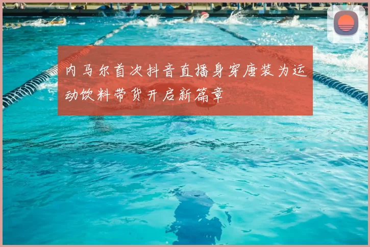 内马尔首次抖音直播身穿唐装为运动饮料带货开启新篇章