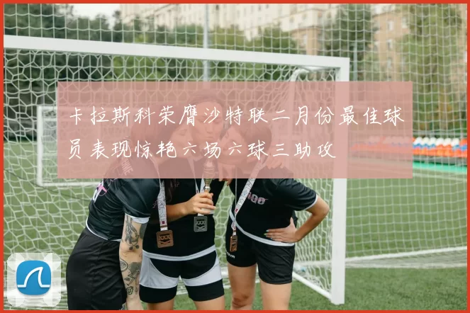卡拉斯科荣膺沙特联二月份最佳球员表现惊艳六场六球三助攻