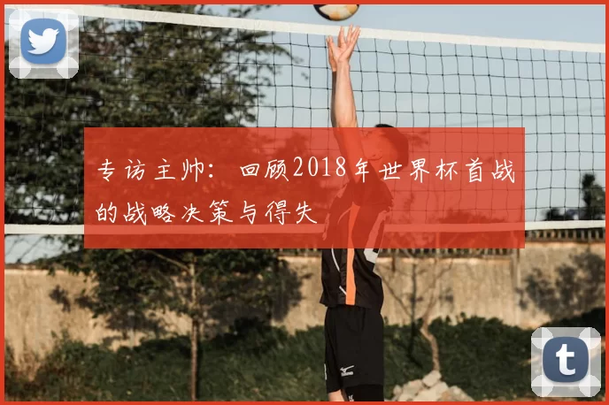 专访主帅:回顾2018年世界杯首战的战略决策与得失