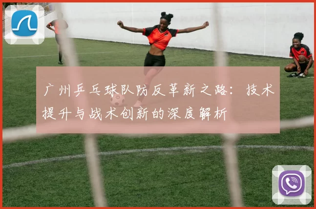 广州乒乓球队防反革新之路:技术提升与战术创新的深度解析