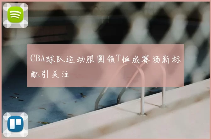 CBA球队运动服圆领T恤成赛场新标配引关注