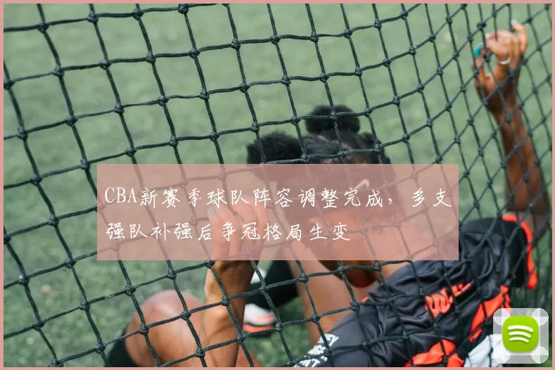 CBA新赛季球队阵容调整完成，多支强队补强后争冠格局生变