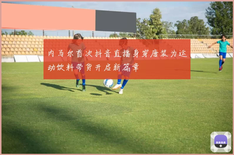 内马尔首次抖音直播身穿唐装为运动饮料带货开启新篇章
