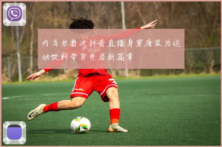 内马尔首次抖音直播身穿唐装为运动饮料带货开启新篇章