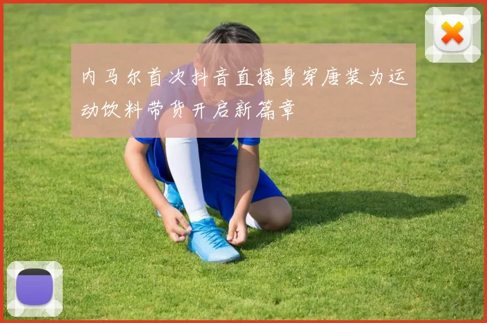 内马尔首次抖音直播身穿唐装为运动饮料带货开启新篇章