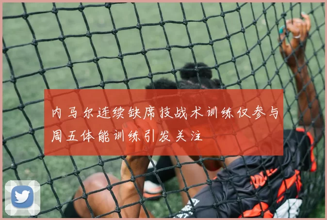 内马尔连续缺席技战术训练仅参与周五体能训练引发关注