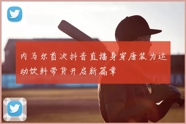 内马尔首次抖音直播身穿唐装为运动饮料带货开启新篇章
