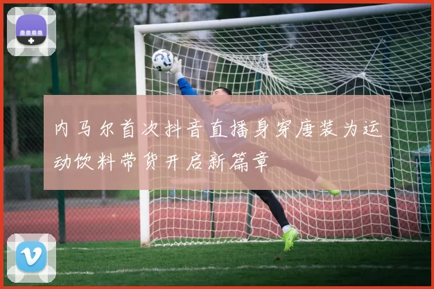 内马尔首次抖音直播身穿唐装为运动饮料带货开启新篇章