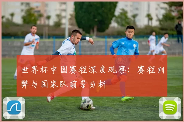 世界杯中国赛程深度观察:赛程利弊与国家队前景分析