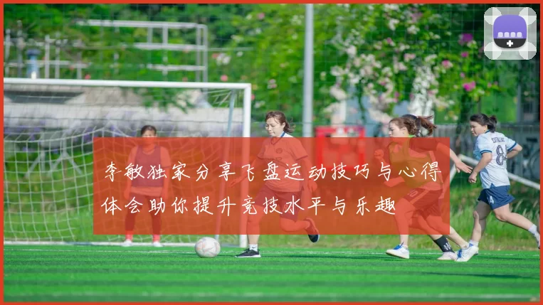 李敏独家分享飞盘运动技巧与心得体会助你提升竞技水平与乐趣