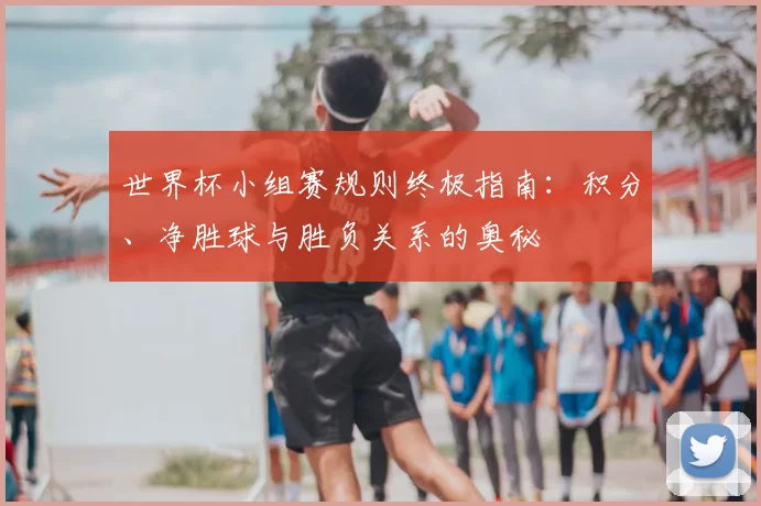 世界杯小组赛规则终极指南:积分、净胜球与胜负关系的奥秘