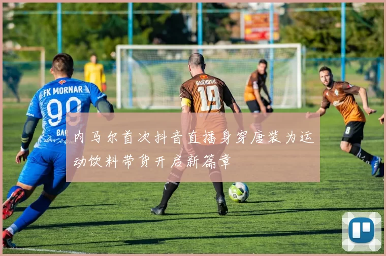 内马尔首次抖音直播身穿唐装为运动饮料带货开启新篇章