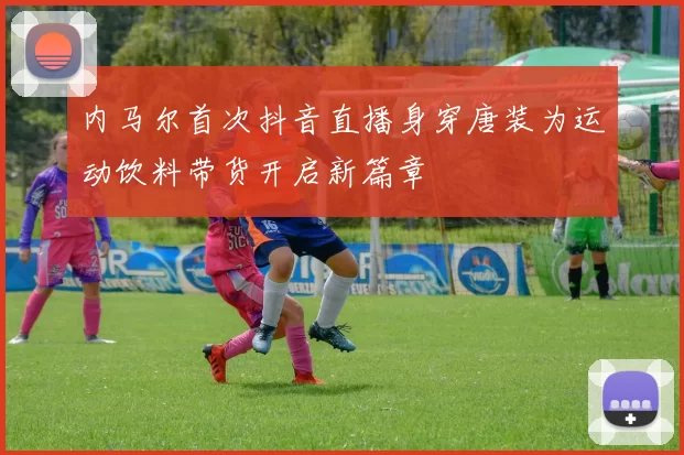 内马尔首次抖音直播身穿唐装为运动饮料带货开启新篇章