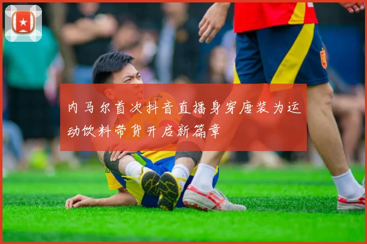 内马尔首次抖音直播身穿唐装为运动饮料带货开启新篇章