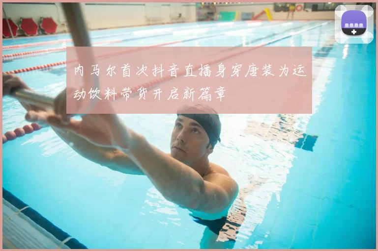 内马尔首次抖音直播身穿唐装为运动饮料带货开启新篇章