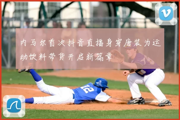 内马尔首次抖音直播身穿唐装为运动饮料带货开启新篇章