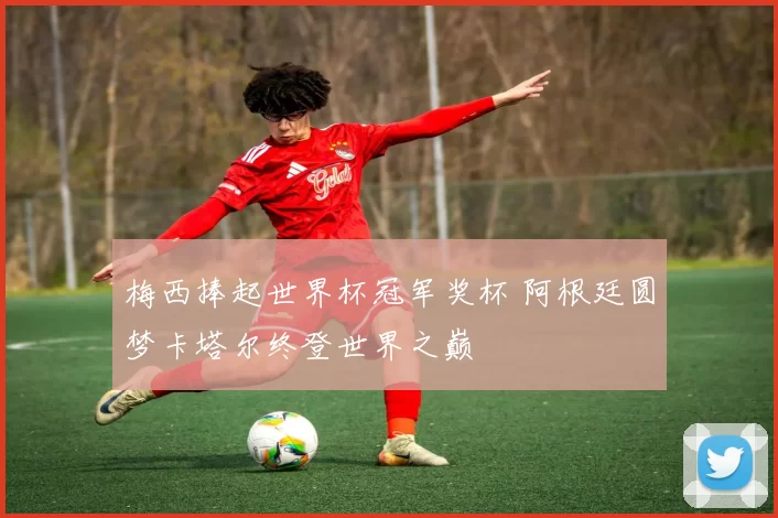 梅西捧起世界杯冠军奖杯 阿根廷圆梦卡塔尔终登世界之巅