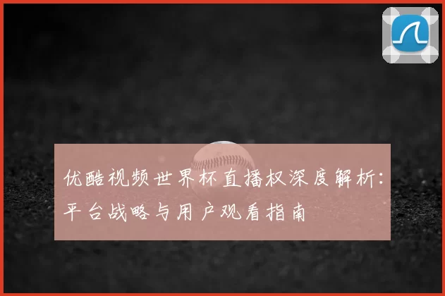 优酷视频世界杯直播权深度解析：平台战略与用户观看指南