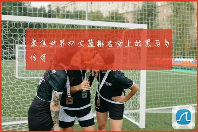 聚焦世界杯女篮排名榜上的黑马与传奇