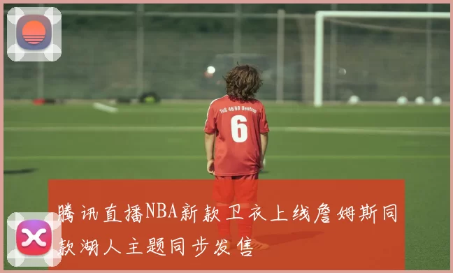腾讯直播NBA新款卫衣上线詹姆斯同款湖人主题同步发售
