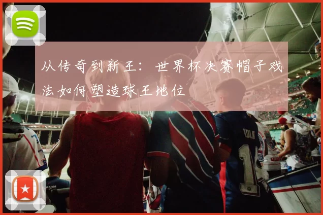 从传奇到新王:世界杯决赛帽子戏法如何塑造球王地位