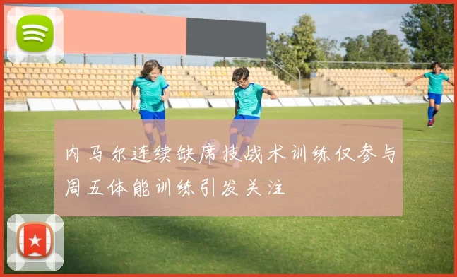 内马尔连续缺席技战术训练仅参与周五体能训练引发关注