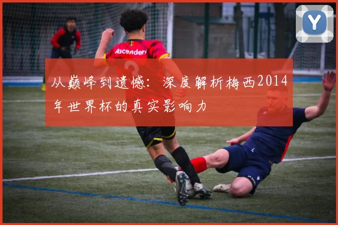 从巅峰到遗憾:深度解析梅西2014年世界杯的真实影响力