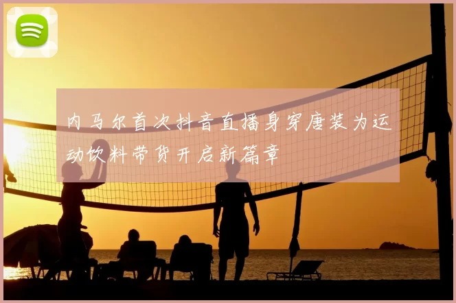 内马尔首次抖音直播身穿唐装为运动饮料带货开启新篇章