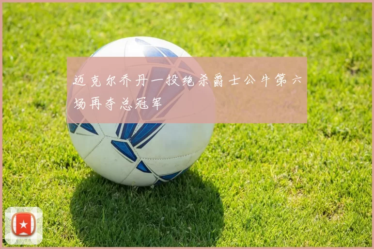 迈克尔乔丹一投绝杀爵士公牛第六场再夺总冠军