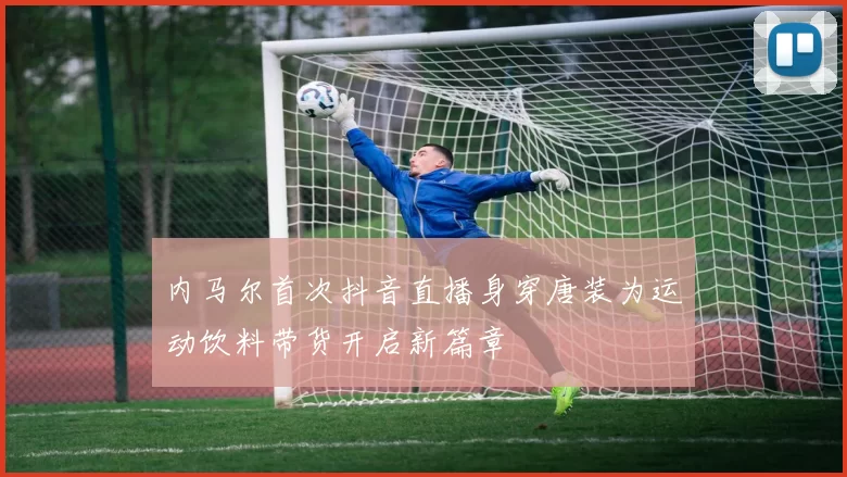 内马尔首次抖音直播身穿唐装为运动饮料带货开启新篇章