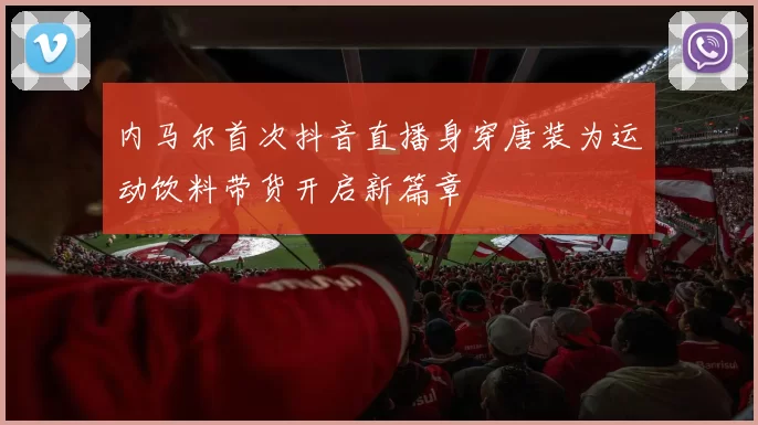 内马尔首次抖音直播身穿唐装为运动饮料带货开启新篇章