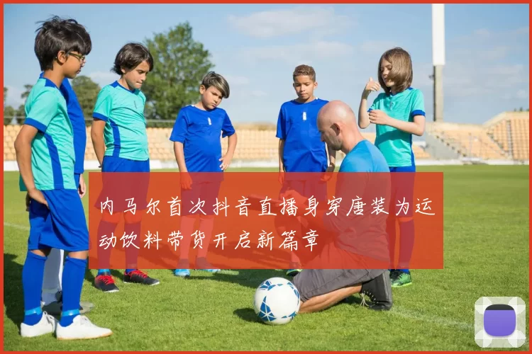 内马尔首次抖音直播身穿唐装为运动饮料带货开启新篇章