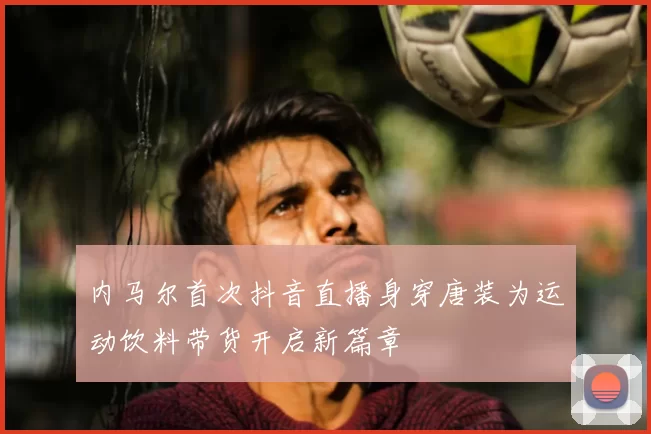 内马尔首次抖音直播身穿唐装为运动饮料带货开启新篇章