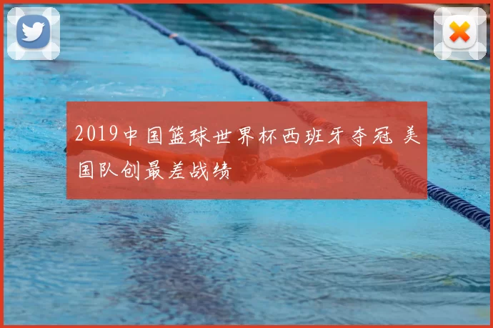 2019中国篮球世界杯西班牙夺冠 美国队创最差战绩