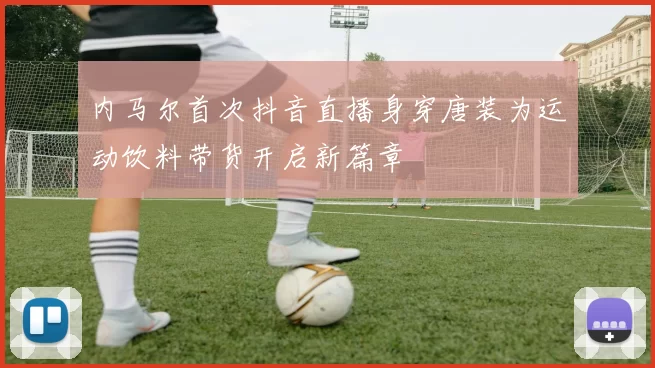 内马尔首次抖音直播身穿唐装为运动饮料带货开启新篇章