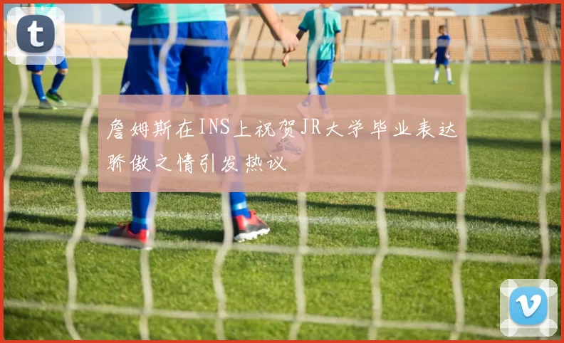 詹姆斯在INS上祝贺JR大学毕业表达骄傲之情引发热议