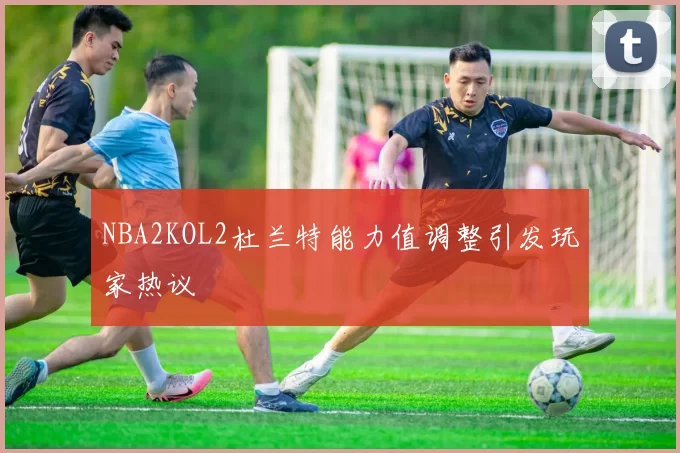 NBA2KOL2杜兰特能力值调整引发玩家热议