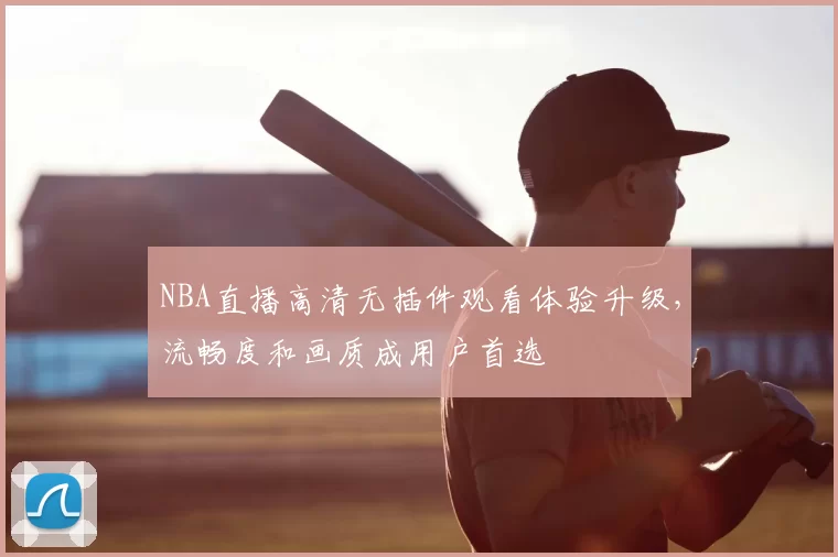 NBA直播高清无插件观看体验升级,流畅度和画质成用户首选
