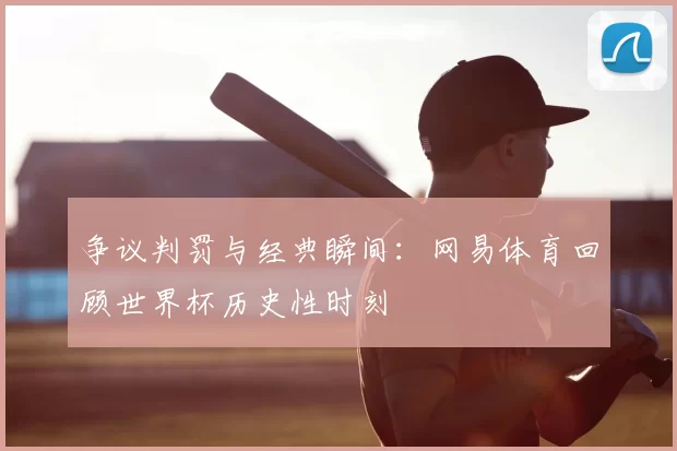 争议判罚与经典瞬间:网易体育回顾世界杯历史性时刻