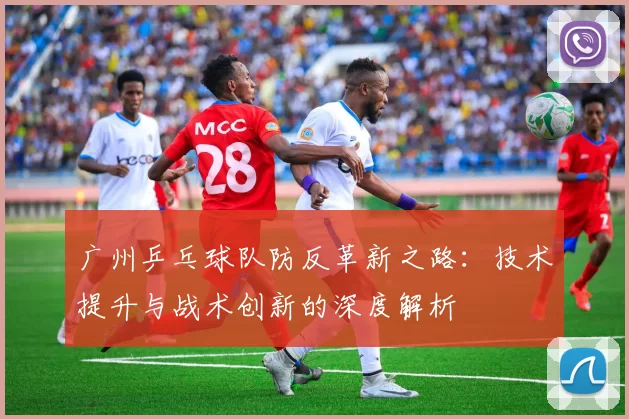 广州乒乓球队防反革新之路:技术提升与战术创新的深度解析