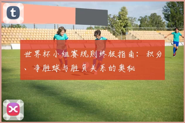 世界杯小组赛规则终极指南:积分、净胜球与胜负关系的奥秘
