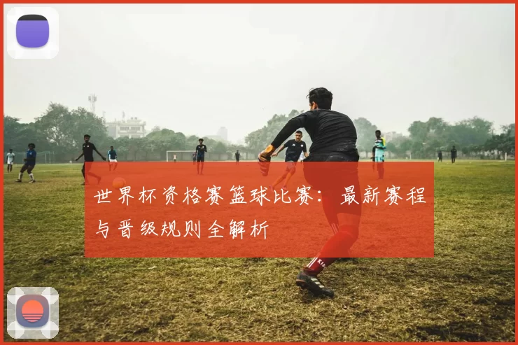 世界杯资格赛篮球比赛：最新赛程与晋级规则全解析