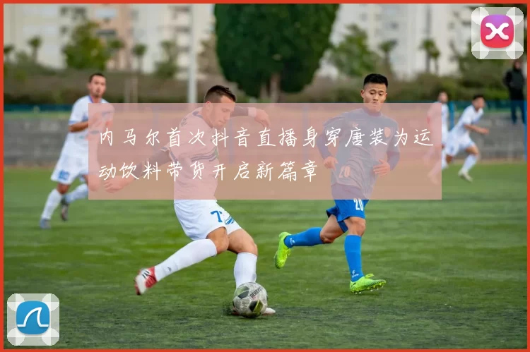 内马尔首次抖音直播身穿唐装为运动饮料带货开启新篇章