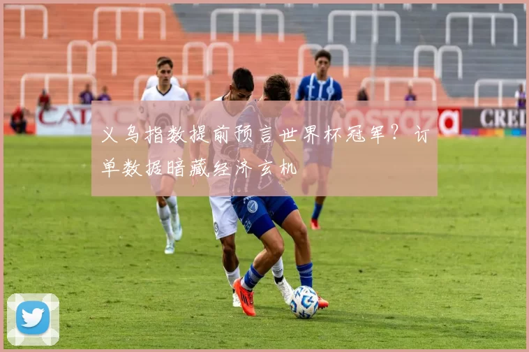 义乌指数提前预言世界杯冠军?订单数据暗藏经济玄机