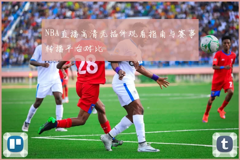 NBA直播高清无插件观看指南与赛事转播平台对比