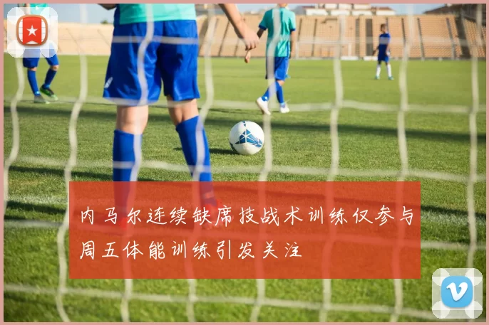 内马尔连续缺席技战术训练仅参与周五体能训练引发关注
